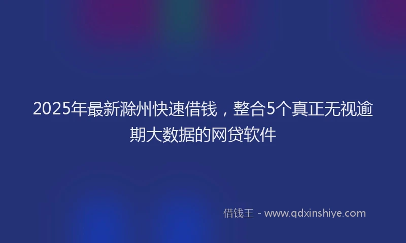 2025年最新滁州快速借钱，整合5个真正无视逾期大数据的网贷软件