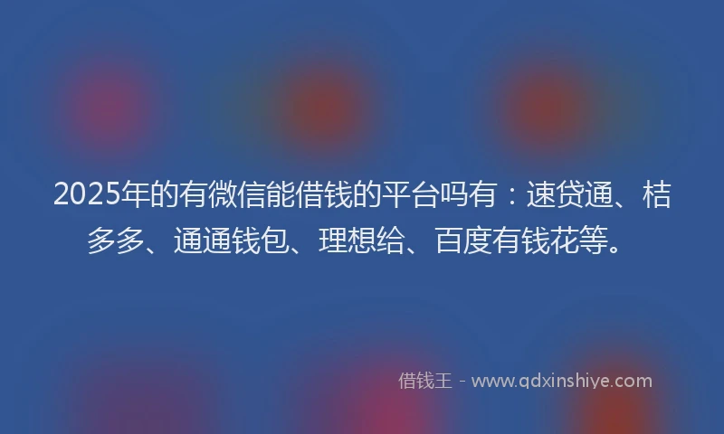 2025年的有微信能借钱的平台吗有：速贷通、桔多多、通通钱包、理想给、百度有钱花等。