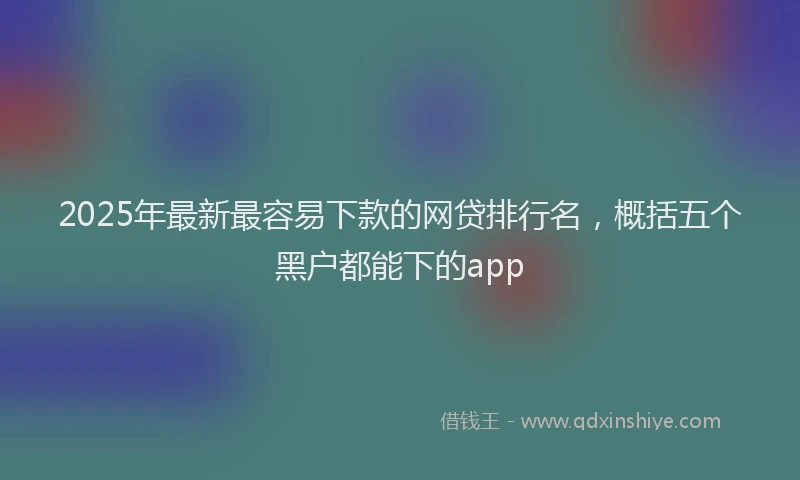 2025年最新最容易下款的网贷排行名，概括五个黑户都能下的app