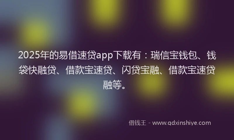 2025年的易借速贷app下载有：瑞信宝钱包、钱袋快融贷、借款宝速贷、闪贷宝融、借款宝速贷融等。