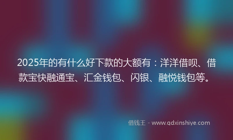 2025年的有什么好下款的大额有：洋洋借呗、借款宝快融通宝、汇金钱包、闪银、融悦钱包等。