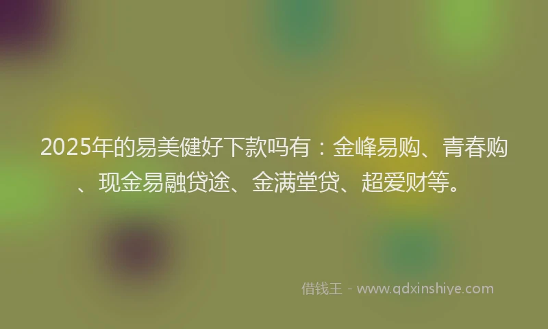 2025年的易美健好下款吗有：金峰易购、青春购、现金易融贷途、金满堂贷、超爱财等。