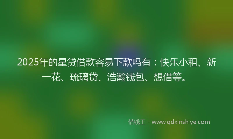 2025年的星贷借款容易下款吗有：快乐小租、新一花、琉璃贷、浩瀚钱包、想借等。