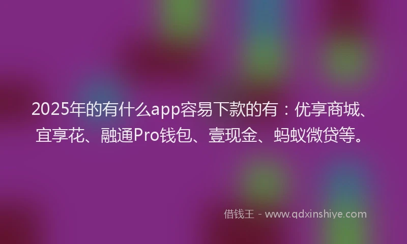 2025年的有什么app容易下款的有：优享商城、宜享花、融通Pro钱包、壹现金、蚂蚁微贷等。