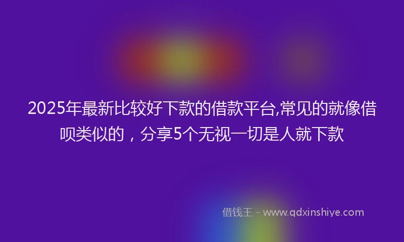 2025年最新比较好下款的借款平台,常见的就像借呗类似的，分享5个无视一切是人就下款