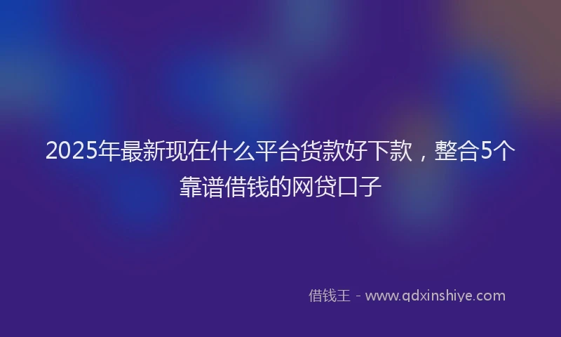 2025年最新现在什么平台货款好下款，整合5个靠谱借钱的网贷口子