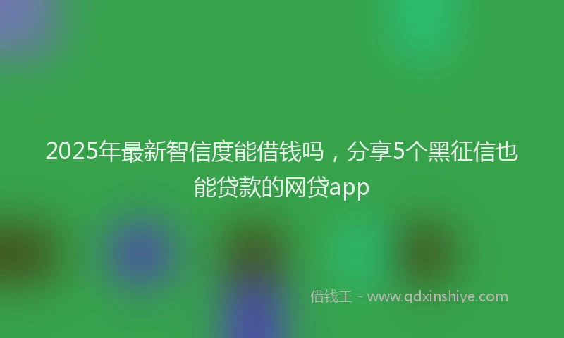 2025年最新智信度能借钱吗，分享5个黑征信也能贷款的网贷app