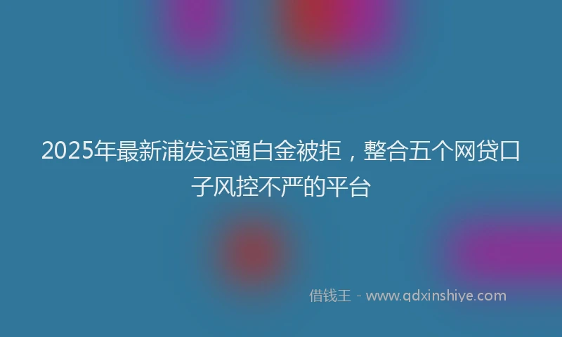 2025年最新浦发运通白金被拒，整合五个网贷口子风控不严的平台