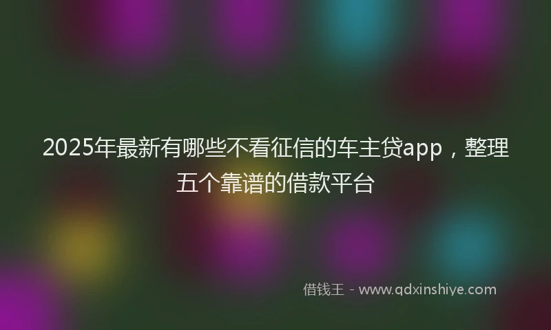 2025年最新有哪些不看征信的车主贷app，整理五个靠谱的借款平台