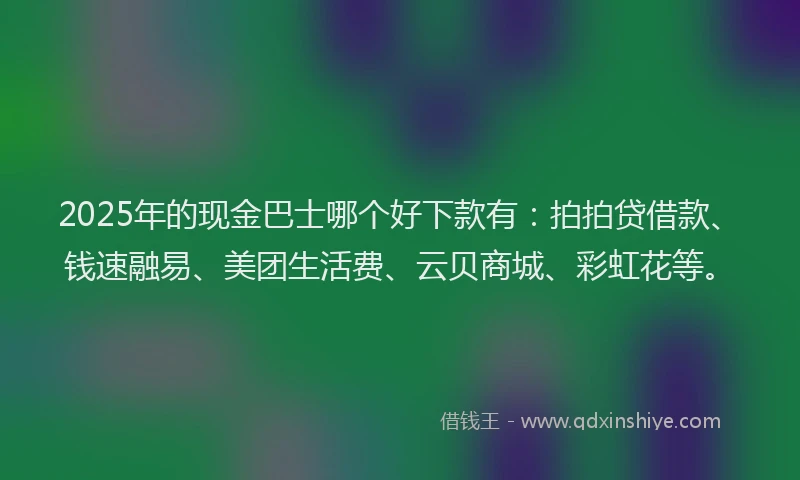 2025年的现金巴士哪个好下款有：拍拍贷借款、钱速融易、美团生活费、云贝商城、彩虹花等。