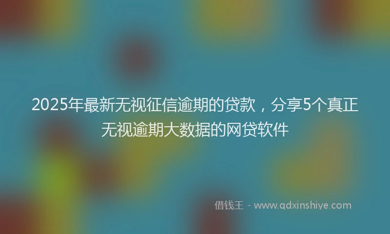 2025年最新无视征信逾期的贷款，分享5个真正无视逾期大数据的网贷软件