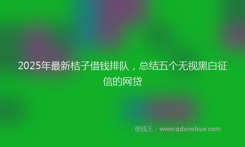 2025年最新桔子借钱排队，总结五个无视黑白征信的网贷