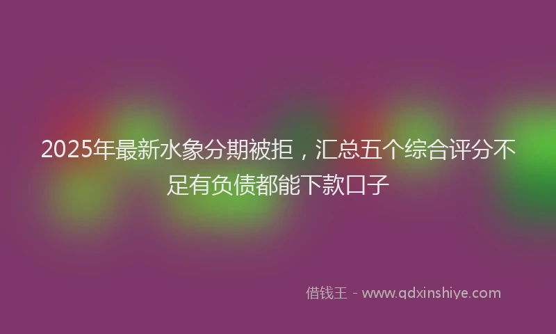 2025年最新水象分期被拒，汇总五个综合评分不足有负债都能下款口子