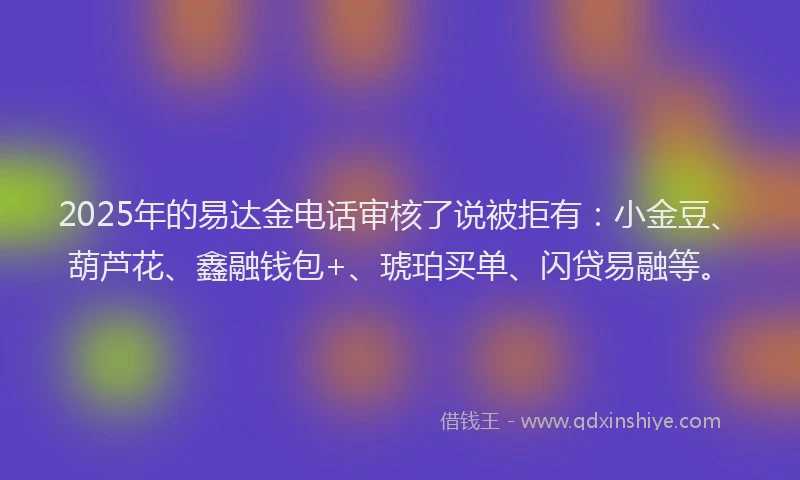 2025年的易达金电话审核了说被拒有：小金豆、葫芦花、鑫融钱包+、琥珀买单、闪贷易融等。
