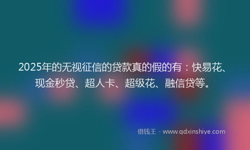 2025年的无视征信的贷款真的假的有：快易花、现金秒贷、超人卡、超级花、融信贷等。