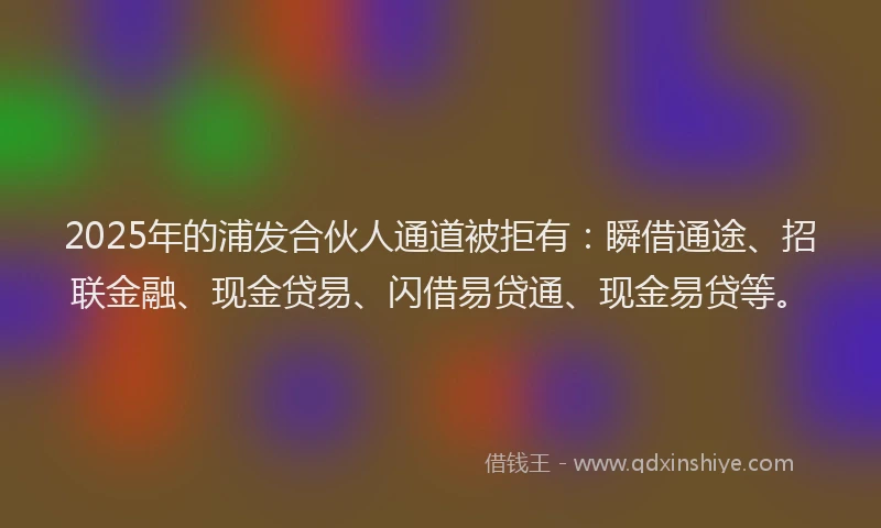 2025年的浦发合伙人通道被拒有：瞬借通途、招联金融、现金贷易、闪借易贷通、现金易贷等。