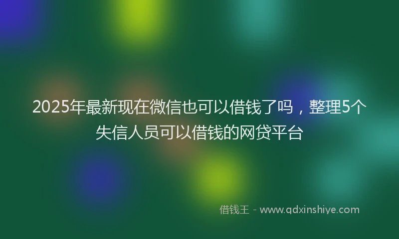 2025年最新现在微信也可以借钱了吗，整理5个失信人员可以借钱的网贷平台