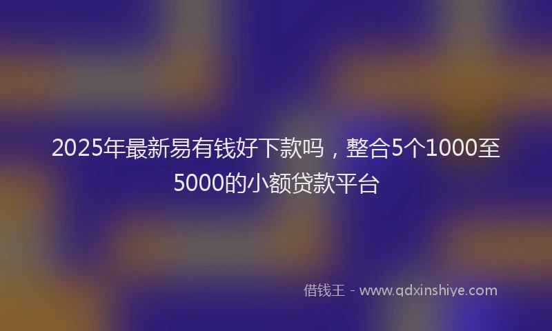2025年最新易有钱好下款吗，整合5个1000至5000的小额贷款平台