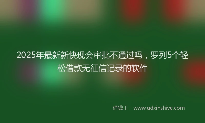 2025年最新新快现会审批不通过吗，罗列5个轻松借款无征信记录的软件