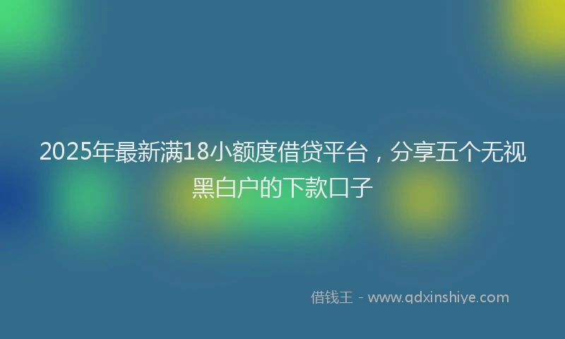 2025年最新满18小额度借贷平台，分享五个无视黑白户的下款口子