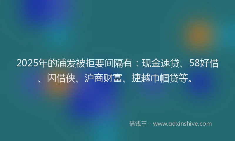 2025年的浦发被拒要间隔有：现金速贷、58好借、闪借侠、沪商财富、捷越巾帼贷等。