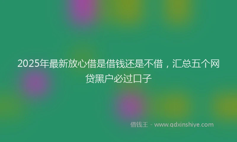 2025年最新放心借是借钱还是不借，汇总五个网贷黑户必过口子