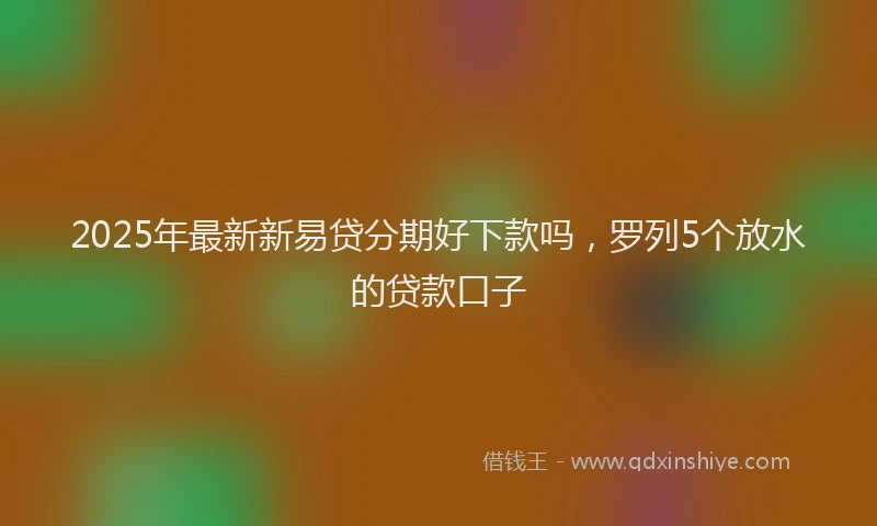 2025年最新新易贷分期好下款吗，罗列5个放水的贷款口子