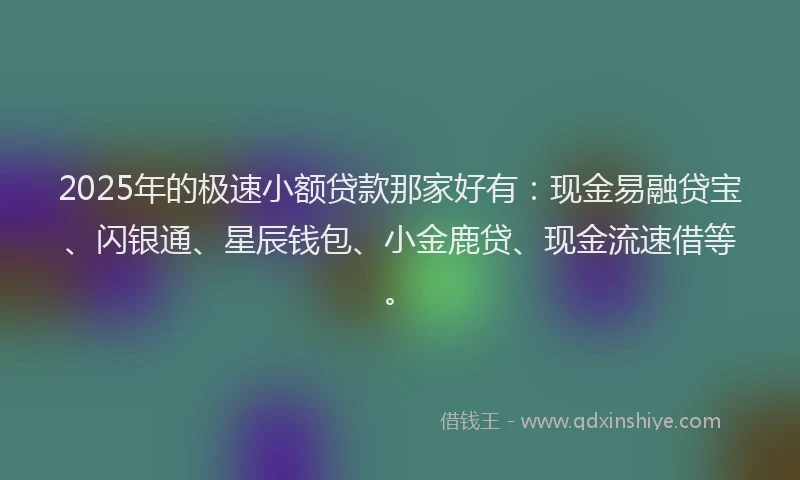 2025年的极速小额贷款那家好有：现金易融贷宝、闪银通、星辰钱包、小金鹿贷、现金流速借等。