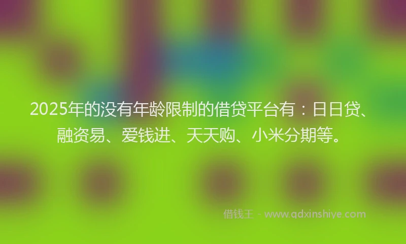 2025年的没有年龄限制的借贷平台有：日日贷、融资易、爱钱进、天天购、小米分期等。