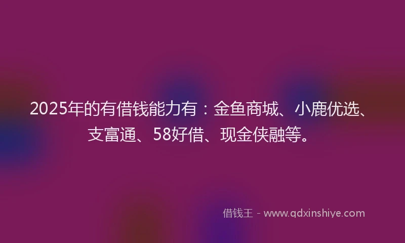 2025年的有借钱能力有：金鱼商城、小鹿优选、支富通、58好借、现金侠融等。
