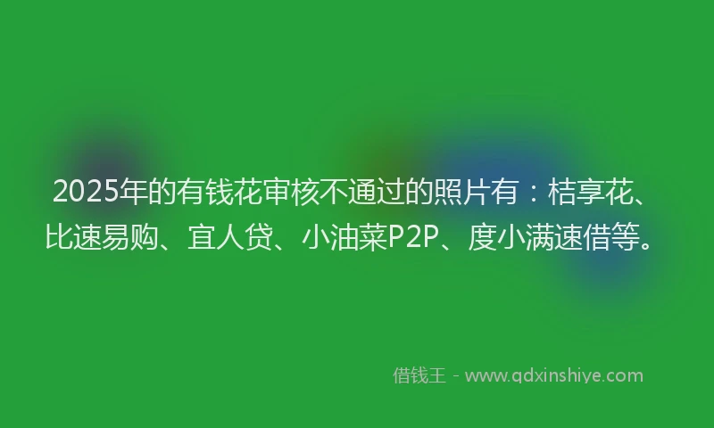 2025年的有钱花审核不通过的照片有：桔享花、比速易购、宜人贷、小油菜P2P、度小满速借等。