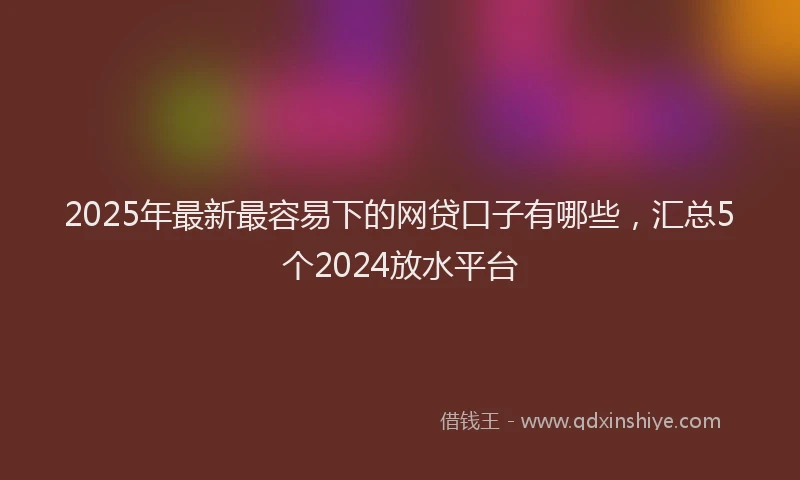 2025年最新最容易下的网贷口子有哪些，汇总5个2024放水平台