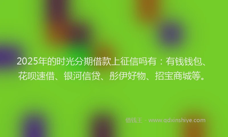 2025年的时光分期借款上征信吗有：有钱钱包、花呗速借、银河信贷、彤伊好物、招宝商城等。