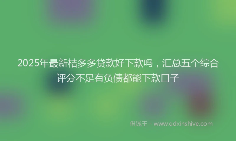 2025年最新桔多多贷款好下款吗，汇总五个综合评分不足有负债都能下款口子