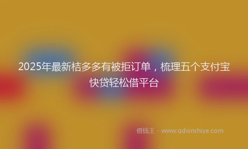 2025年最新桔多多有被拒订单，梳理五个支付宝快贷轻松借平台