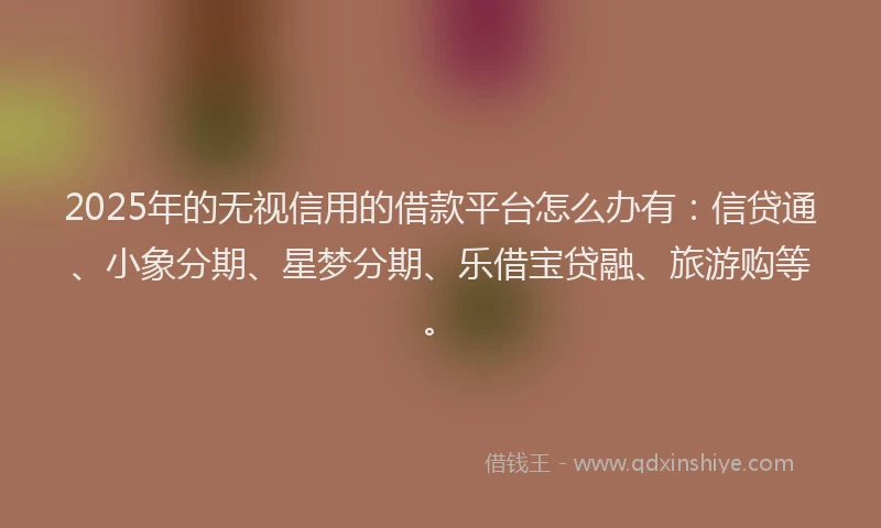 2025年的无视信用的借款平台怎么办有：信贷通、小象分期、星梦分期、乐借宝贷融、旅游购等。