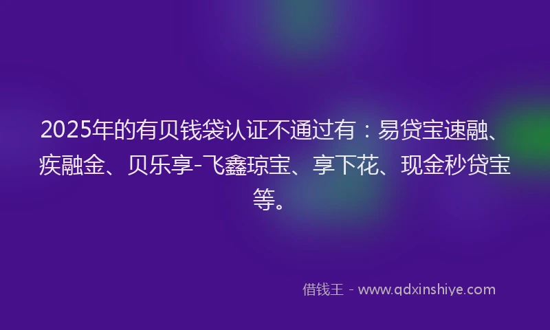 2025年的有贝钱袋认证不通过有：易贷宝速融、疾融金、贝乐享-飞鑫琼宝、享下花、现金秒贷宝等。