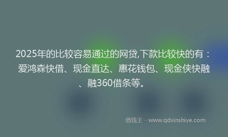 2025年的比较容易通过的网贷,下款比较快的有：爱鸿森快借、现金直达、惠花钱包、现金侠快融、融360借条等。