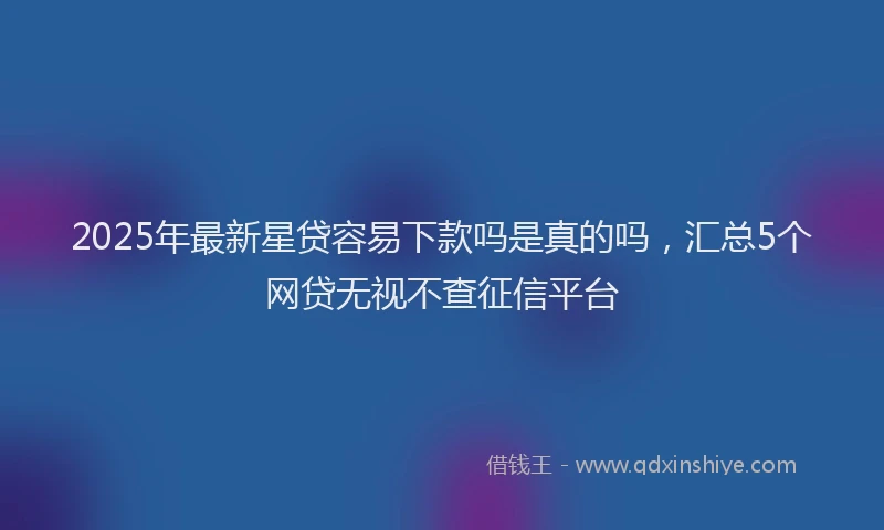 2025年最新星贷容易下款吗是真的吗，汇总5个网贷无视不查征信平台