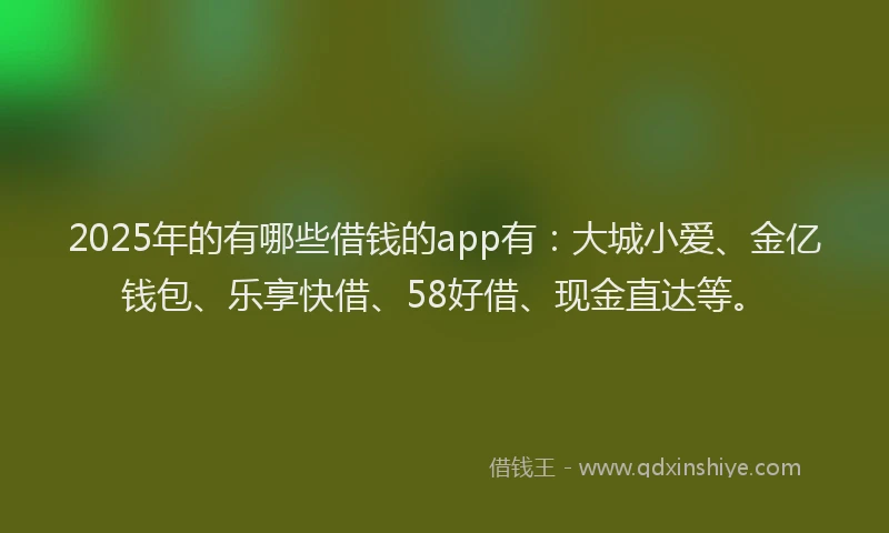 2025年的有哪些借钱的app有：大城小爱、金亿钱包、乐享快借、58好借、现金直达等。