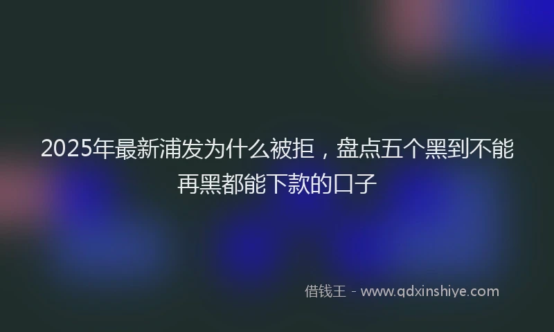 2025年最新浦发为什么被拒，盘点五个黑到不能再黑都能下款的口子