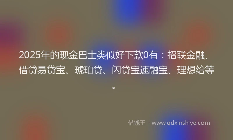 2025年的现金巴士类似好下款0有：招联金融、借贷易贷宝、琥珀贷、闪贷宝速融宝、理想给等。