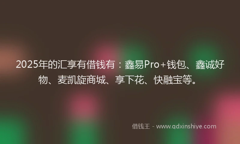 2025年的汇享有借钱有：鑫易Pro+钱包、鑫诚好物、麦凯旋商城、享下花、快融宝等。