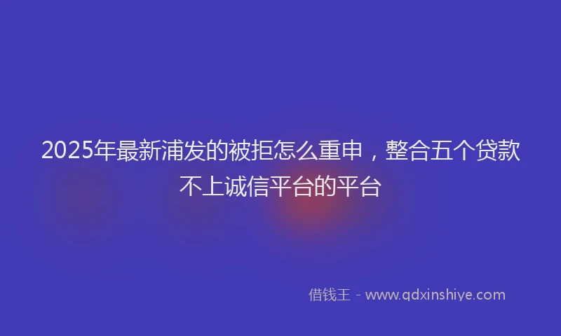 2025年最新浦发的被拒怎么重申，整合五个贷款不上诚信平台的平台