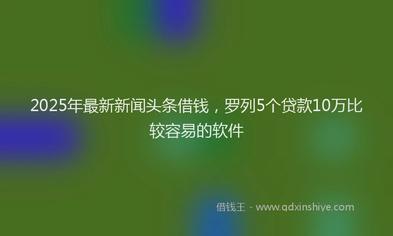 2025年最新新闻头条借钱，罗列5个贷款10万比较容易的软件