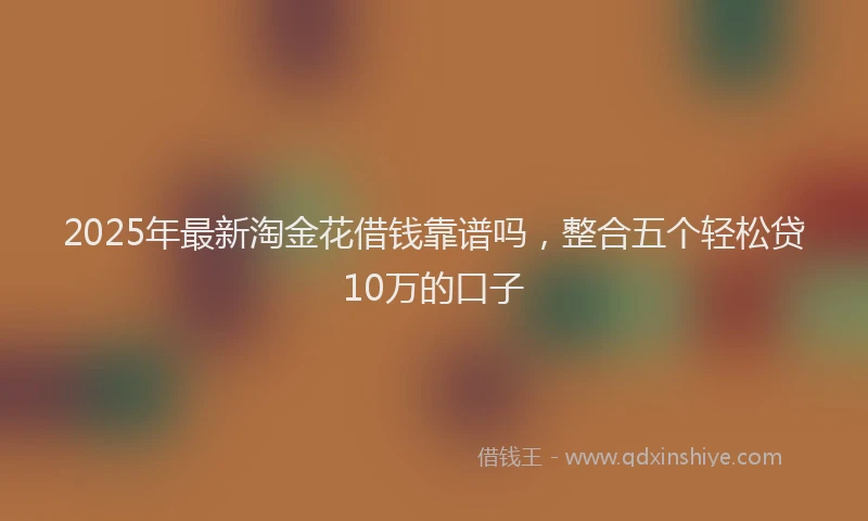 2025年最新淘金花借钱靠谱吗，整合五个轻松贷10万的口子