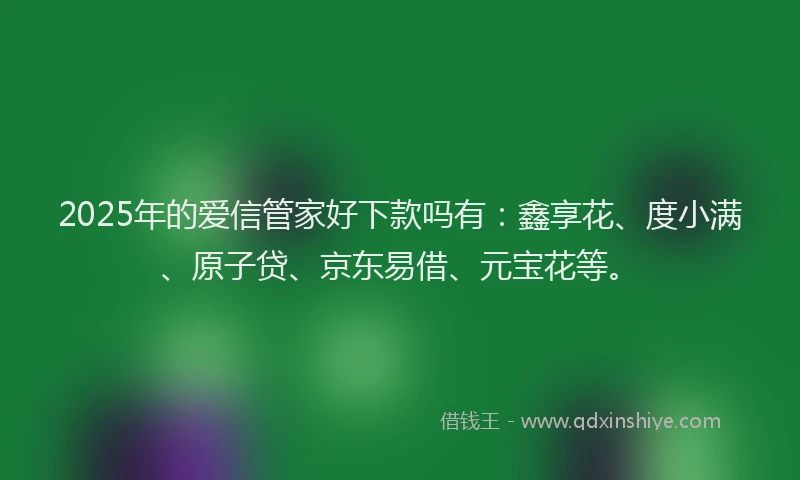 2025年的爱信管家好下款吗有：鑫享花、度小满、原子贷、京东易借、元宝花等。