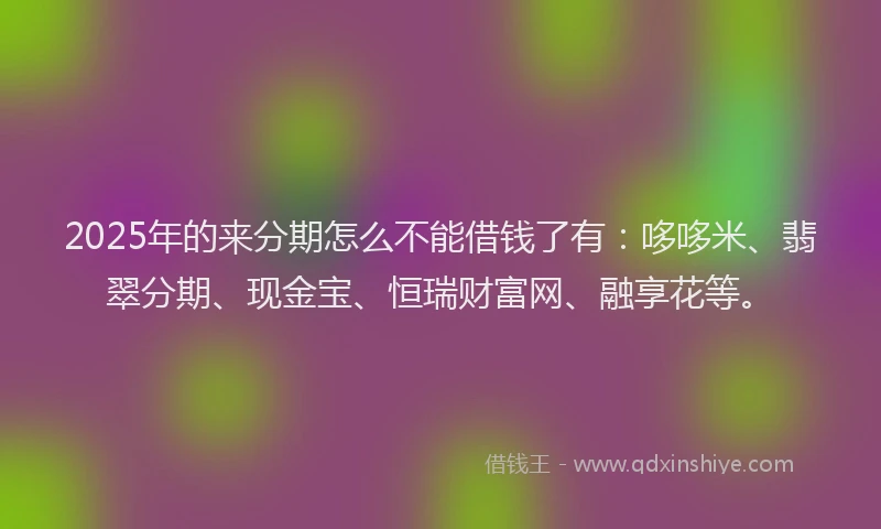 2025年的来分期怎么不能借钱了有：哆哆米、翡翠分期、现金宝、恒瑞财富网、融享花等。