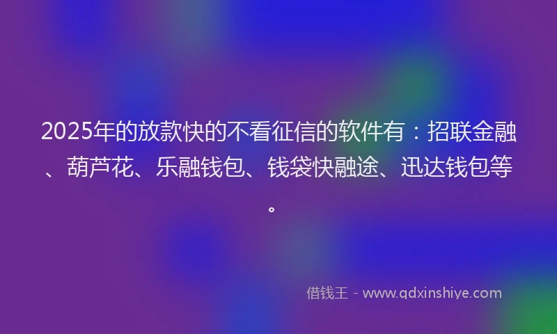 2025年的放款快的不看征信的软件有：招联金融、葫芦花、乐融钱包、钱袋快融途、迅达钱包等。