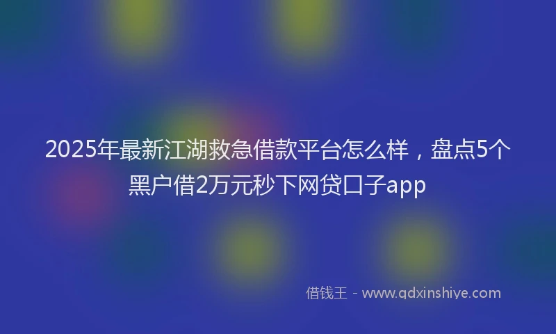 2025年最新江湖救急借款平台怎么样，盘点5个黑户借2万元秒下网贷口子app